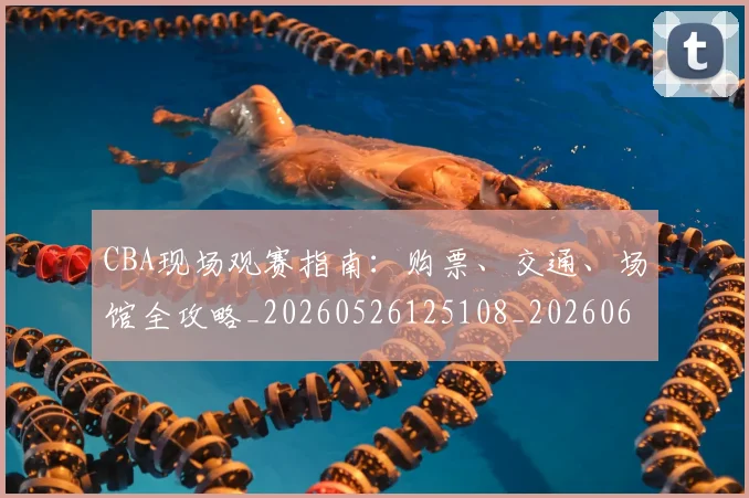 CBA现场观赛指南:购票、交通、场馆全攻略_20260526125108_20260606165242