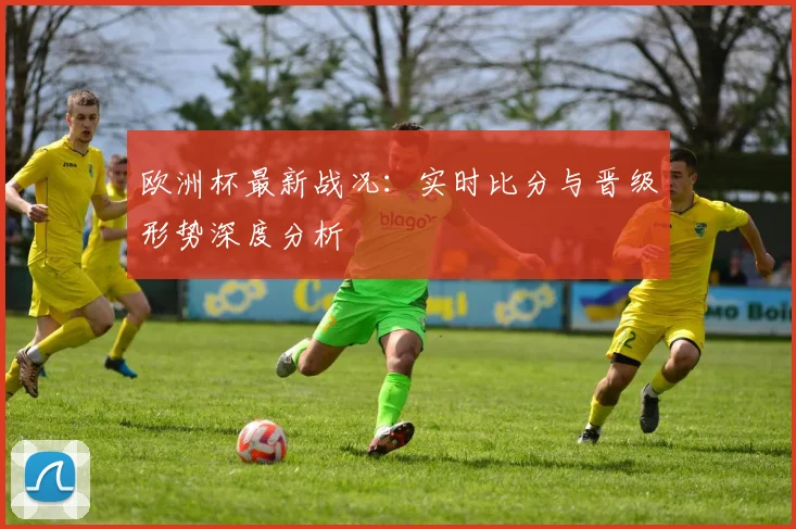 欧洲杯最新战况：实时比分与晋级形势深度分析