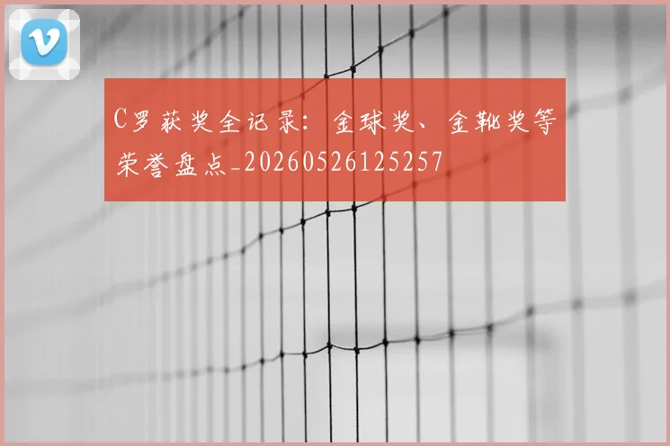 C罗获奖全记录：金球奖、金靴奖等荣誉盘点_20260526125257