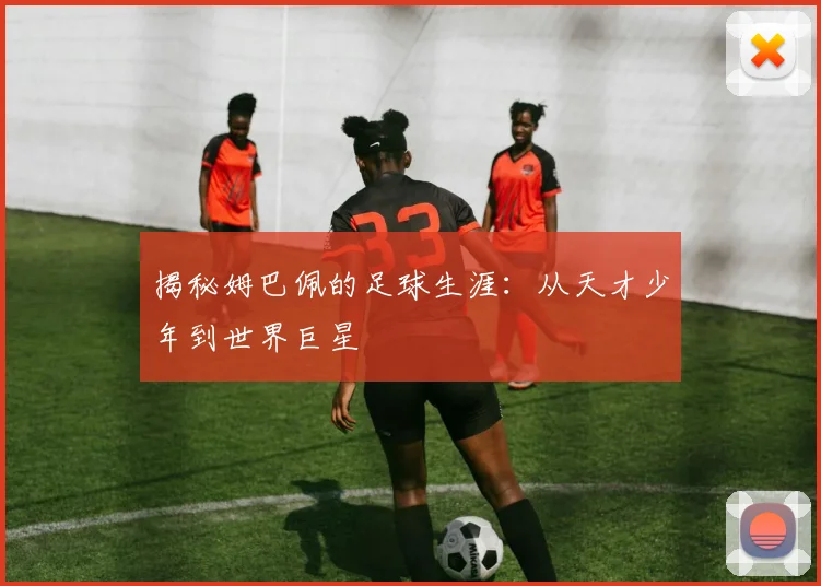 揭秘姆巴佩的足球生涯：从天才少年到世界巨星
